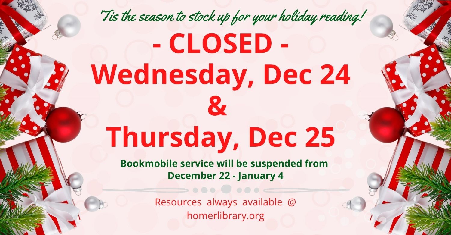'Tis the season to stock up for your holiday reading. Closed Wed. Dec 24 and Thurs. Dec 25. Bookmobile service will be suspended from Dec 22-Jan 4. Resources always available @ homerlibrary.org. 